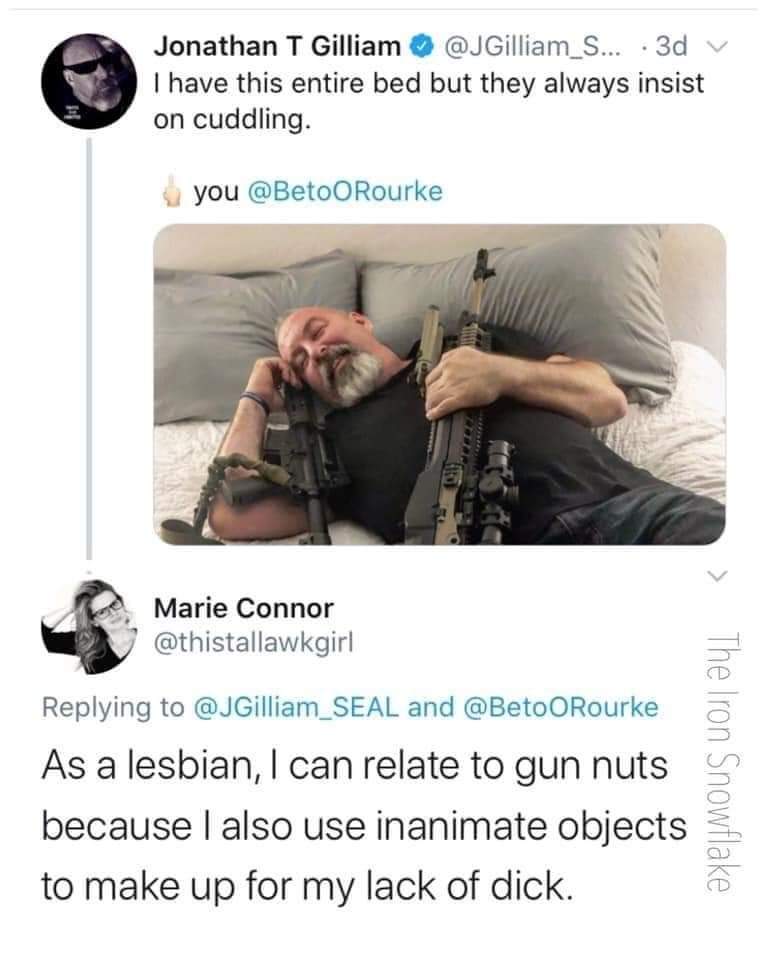 political political-memes political text: Jonathan T Gilliam O @JGilliam_S... • 3d v I have this entire bed but they always insist on cuddling. you @BetoORourke Marie Connor @thistallawkgirl Replying to @JGilliam_SEAL and @BetoORourke As a lesbian, I can relate to gun nuts because I also use inanimate objects to make up for my lack of dick. 