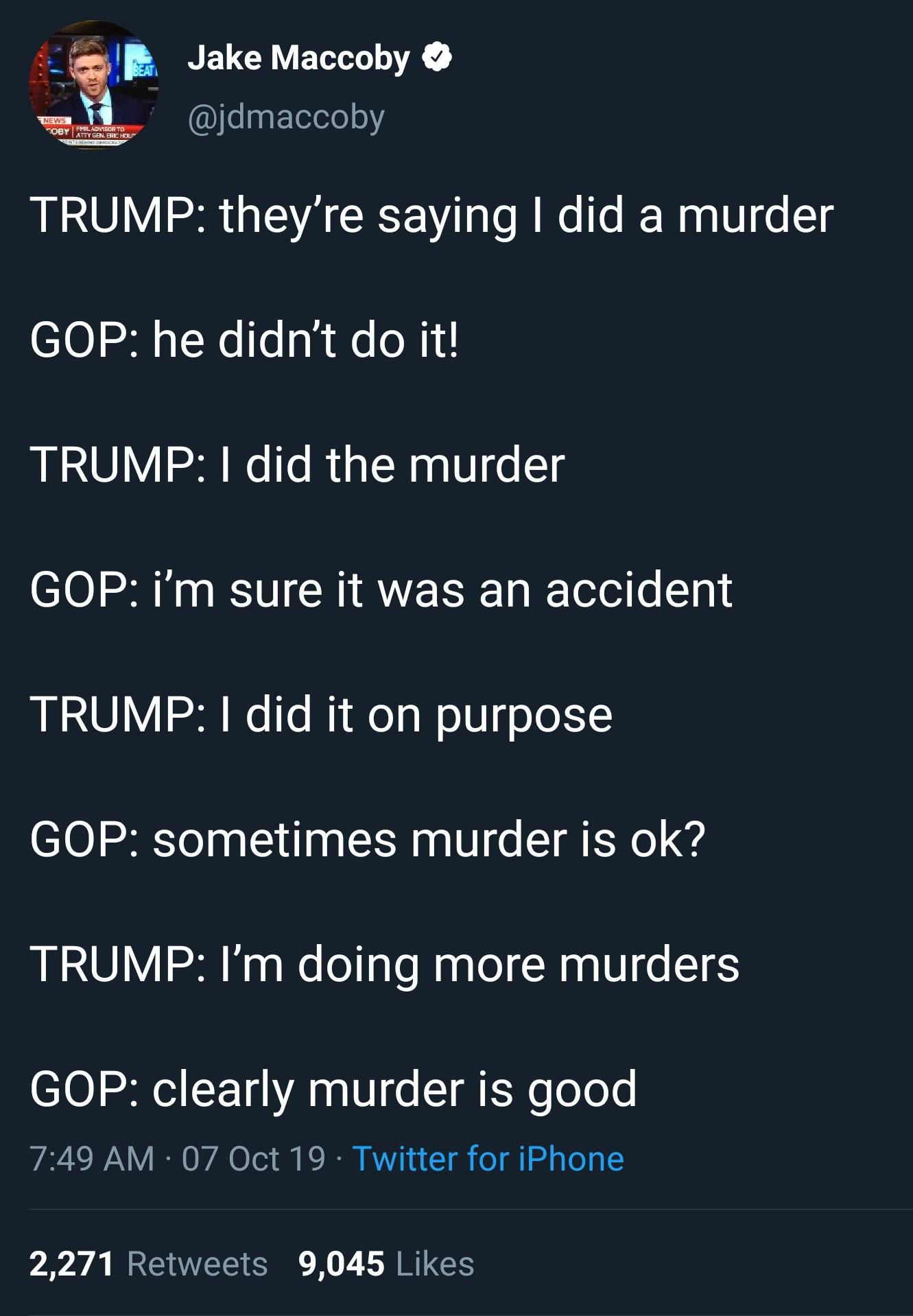 political political-memes political text: B Jake Maccoby O @jdmaccoby TRUMP: they're saying I did a murder GOP: he didn't do it! TRUMP: I did the murder GOP: i'm sure it was an accident TRUMP: I did it on purpose GOP: sometimes murder is ok? TRUMP: I'm doing more murders GOP: clearly murder is good 7:49 AM • 07 Oct 19 • Twitter for iPhone Likes 2,271 Retweets 9,045 