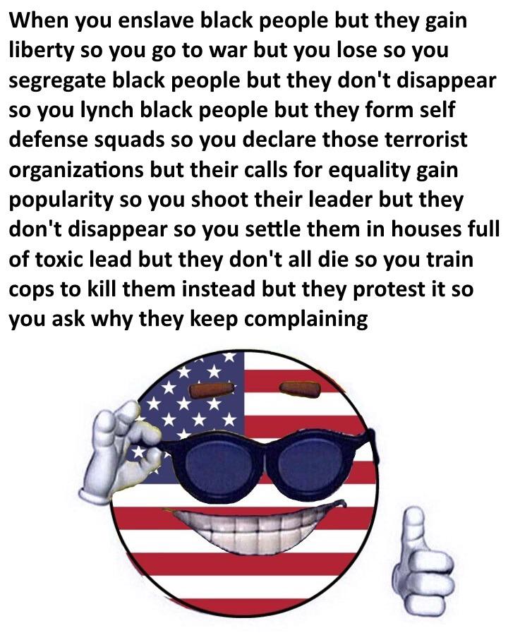 political political-memes political text: When you enslave black people but they gain liberty so you go to war but you lose so you segregate black people but they don't disappear so you lynch black people but they form self defense squads so you declare those terrorist organizations but their calls for equality gain popularity so you shoot their leader but they don't disappear so you settle them in houses full of toxic lead but they don't all die so you train cops to kill them instead but they protest it so you ask why they keep complaining 