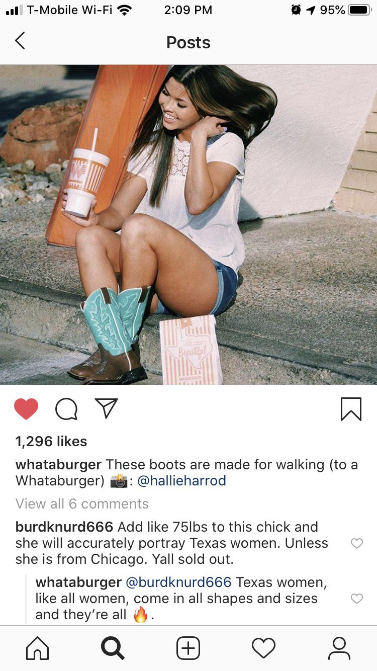 cute wholesome-memes cute text: T-Mobile Wi-Fi 1,296 likes 2:09 PM Posts 950/01. whataburger These boots are made for walking (to a Whataburger) @hallieharrod View all 6 comments burdknurd666 Add like 751bs to this chick and she will accurately portray Texas women. Unless she is from Chicago. Yall sold out. whataburger @burdknurd666 Texas women, like all women, come in all shapes and sizes and they're all O 