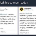 wholesome-memes cute text: I needed this so much today matthew mulligan Hi @dublinbusnews my three year old wanted to know how you decide which buses get to sleep inside the depot garage and which have to sleep out in the 06/01/2018. 01:07 57 Retweets 429 Likes O Dublin Bus O @dubltnbusnews Replying to @_mattuna Hi Matthew, we have rang around to a few of the depots and we can confirm that all buses are loved equally and take turns sleeping inside the warm depot. Those sleeping outside are given cocoa to keep warm. 08/01/2018. 09:42  cute