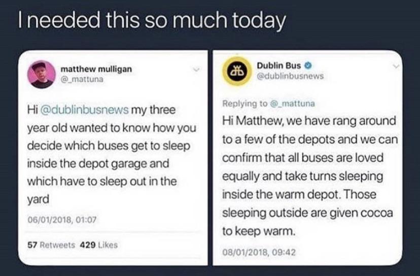 cute wholesome-memes cute text: I needed this so much today matthew mulligan Hi @dublinbusnews my three year old wanted to know how you decide which buses get to sleep inside the depot garage and which have to sleep out in the 06/01/2018. 01:07 57 Retweets 429 Likes O Dublin Bus O @dubltnbusnews Replying to @_mattuna Hi Matthew, we have rang around to a few of the depots and we can confirm that all buses are loved equally and take turns sleeping inside the warm depot. Those sleeping outside are given cocoa to keep warm. 08/01/2018. 09:42 