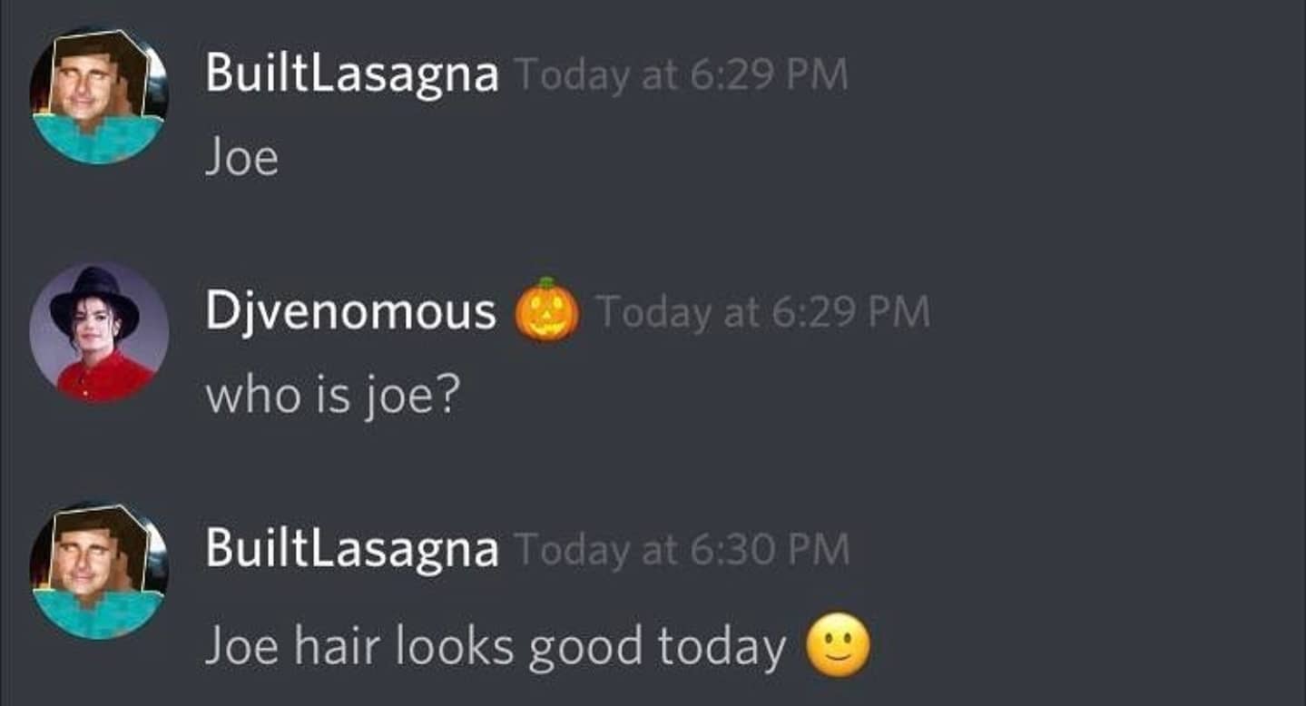 cute wholesome-memes cute text: Today at 6:29 PM BuiltLasagna Joe Today at 6:29 PM Djvenomous who is joe? Today at 6:30 PM BuiltLasagna Joe hair looks good today 
