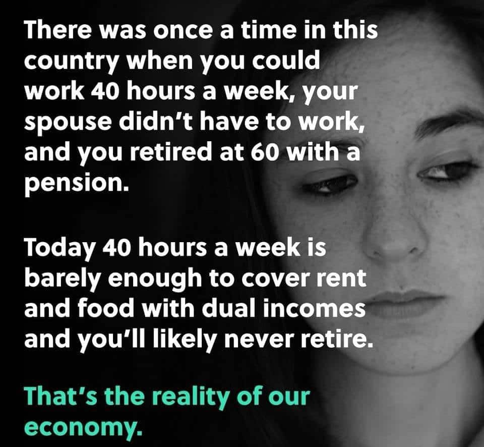 political political-memes political text: There was once a time in this country when you could work 40 hours a week, your spouse didn't have to work, and you retired at 60 with a pension. Today 40 hours a week is barely enough to cover rent and food with dual incomes and you'll likely never retire. That's the reality of our economy. 