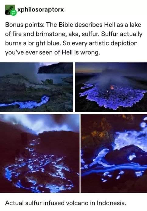 christian christian-memes christian text: e xphilosoraptorx Bonus points: The Bible describes Hell as a lake of fire and brimstone, aka, sulfur. Sulfur actually burns a bright blue. So every artistic depiction you've ever seen of Hell is wrong. Actual sulfur infused volcano in Indonesia. 