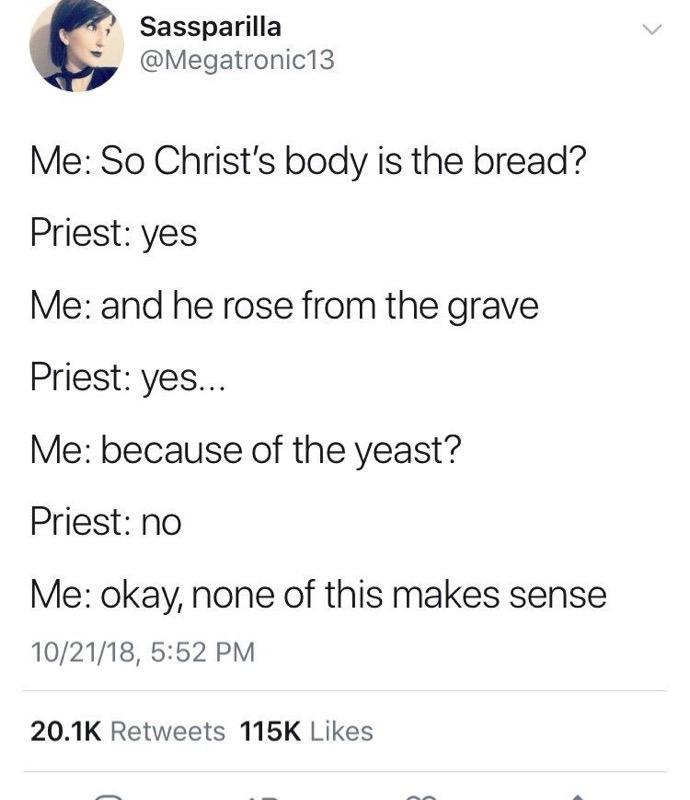 christian christian-memes christian text: Sassparilla @Megatronic13 Me: So Christ's body is the bread? Priest: yes Me: and he rose from the grave Priest: yes... Me: because of the yeast? Priest: no Me: okay, none of this makes sense 10/21/18, 5:52 PM 20.1K 115K Likes 