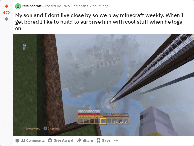 cute wholesome-memes cute text: 670 @r/Minecraft • Posted by u/No_Semantics 2 hours ago My son and I dont live close by so we play minecraft weekly. When I get bored I like to build to surprise him with cool stuff when he logs on. 22 Comments O Give Award Share Save 