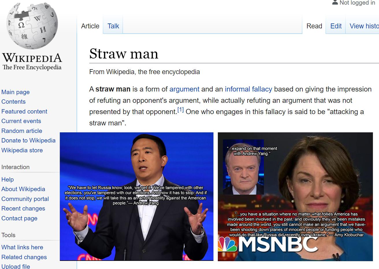 trump yang-memes trump text: Not logged in Article Talk Read Edit View histo WIKIPEDIA The Free Encyclopedia Main page Contents Featured content Current events Random article Donate to Wikipedia Wikipedia store Interaction Help About Wikipedia Community portal Recent changes Contact page Tools What links here Related changes UDIoad file Straw man From Wikipedia, the free encyclopedia A straw man is a form of argument and an informal fallacy based on giving the impression of refuting an opponent's argument, while actually refuting an argument that was not presented by that opponent.[l] One who engages in this fallacy is said to be 
