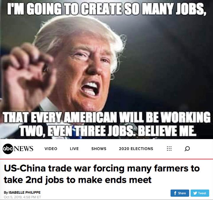 political political-memes political text: I'M TO MAW JOBS, THAT EVERY AMERICAN WILL BE WORKING NEWS VIDEO LIVE SHOWS 2020 ELECTIONS US-China trade war forcing many farmers to take 2nd jobs to make ends meet By ISABELLE PHILIPPE f Share Tweet 