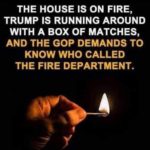 political-memes political text: THE HOUSE IS ON FIRE, TRUMP IS RUNNING AROUND WITH A BOX OF MATCHES, AND THE GOP DEMANDS TO KNOW WHO CALLED THE FIRE DEPARTMENT.  political