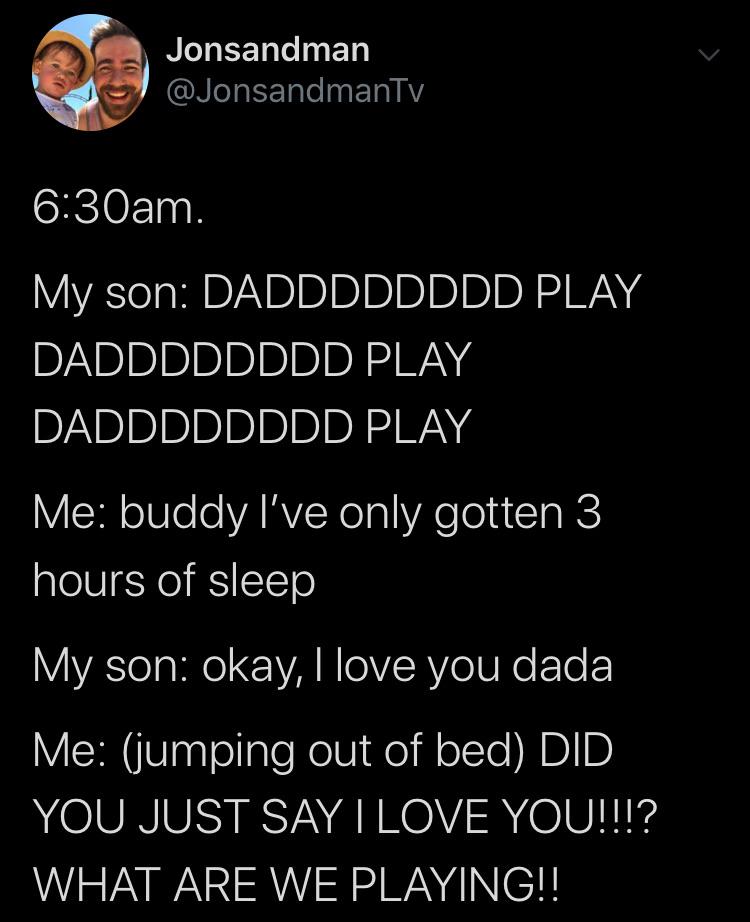 cute wholesome-memes cute text: Jonsandman @JonsandmanTv 6:30am. My son: DADDDDDDDD PLAY DADDDDDDDD PLAY DADDDDDDDD PLAY Me: buddy I've only gotten 3 hours of sleep My son: okay, I love you dada Me: (jumping out of bed) DID YOU JUST SAY I LOVE WHAT ARE WE PLAYINGI! 