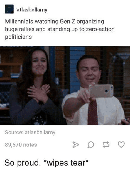 political political-memes political text: atlasbellamy Millennials watching Gen Z organizing huge rallies and standing up to zero-action politicians Source: atlasbellamy 89,670 notes So proud. *wipes tear* 