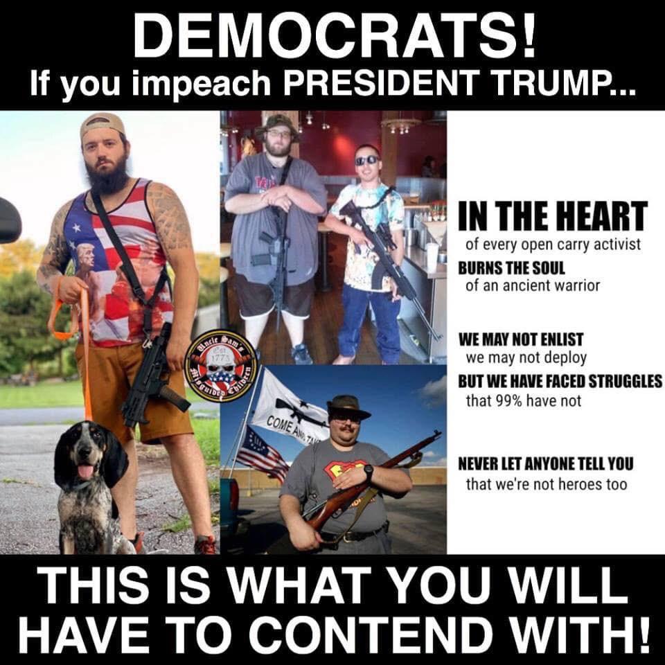 political political-memes political text: DEMOCRATS! If you impeach PRESIDENT TRUMP... IN THE HEART of every open carry activist BURNS THE SOUL of an ancient warrior WE NOT ENLIST we may not deploy BUT WE HAVE FACED STRUGGLES that 99% have not NEVER LET ANYONE TELL you that we're not heroes too THIS IS WHAT YOU WILL HAVE TO CONTEND WITH! 