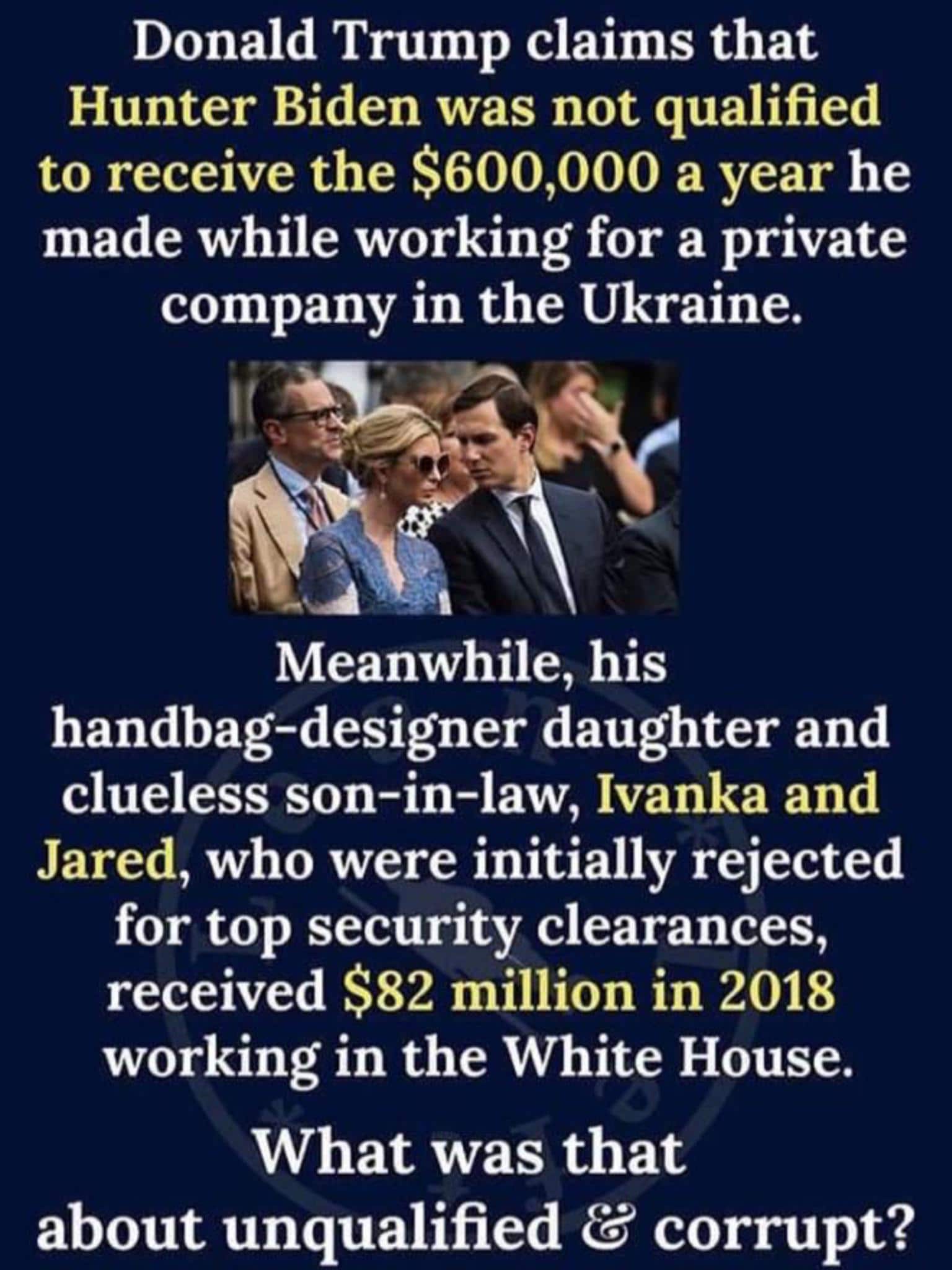 political political-memes political text: Donald Trump claims that Hunter Biden was not qualified to receive the $600,000 a year he made while working for a private company in the Ukraine. Meanwhile, his handbag-designer daughter and clueless son-in-law, Ivanka and Jared, who were initially rejected for top security clearances, received $82 million in 2018 working in the White House. What was that about unqualified & corrupt? 