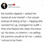 wholesome-memes cute text: kayla @iamkayylaxo My toddler slipped + spilled her cereal all over herself + the carpet. Instead of telling at her + flipping shit, I picked her up, changed her outfit + then she helped me clean the mess up. No tears, no shame + no yelling. My parents would