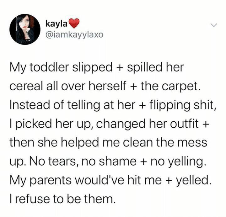 cute wholesome-memes cute text: kayla @iamkayylaxo My toddler slipped + spilled her cereal all over herself + the carpet. Instead of telling at her + flipping shit, I picked her up, changed her outfit + then she helped me clean the mess up. No tears, no shame + no yelling. My parents would've hit me + yelled. I refuse to be them. 