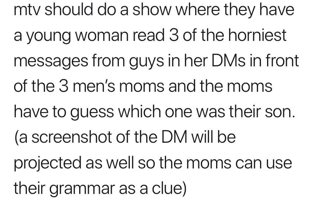 women feminine-memes women text: mtv should do a show where they have a young woman read 3 of the horniest messages from guys in her DMS in front of the 3 men's moms and the moms have to guess which one was their son. (a screenshot of the DM will be projected as well so the moms can use their grammar as a clue) 