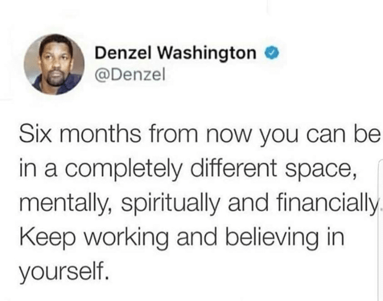 cute wholesome-memes cute text: Denzel Washington O @Denzel Six months from now you can be in a completely different space, mentally, spiritually and financially Keep working and believing in yourself. 