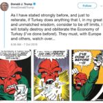 political-memes political text: Donald J. Trump Follow @realDonaldTrump As I have stated strongly before, and just to reiterate, if Turkey does anything that l, in my great and unmatched wisdom, consider to be off limits, I will totally destroy and obliterate the Economy of Turkey (I