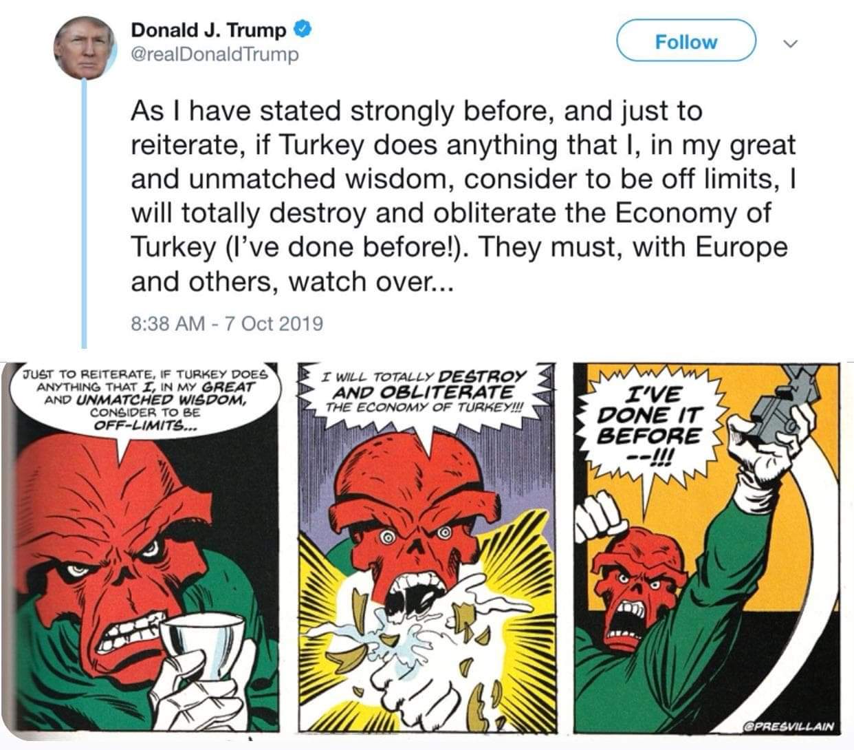 political political-memes political text: Donald J. Trump Follow @realDonaldTrump As I have stated strongly before, and just to reiterate, if Turkey does anything that l, in my great and unmatched wisdom, consider to be off limits, I will totally destroy and obliterate the Economy of Turkey (I've done before!). They must, with Europe and others, watch over... 8:38 AM - 7 Oct 2019 TO REITERATE, F TURKEY DOES ANYTHING THAT r, IN MY ØREAT ANO UNMATCHED W14POM, CONSIDER TO BE 0FF-Ll,qtrgm r DESTROY AND OBLITERATE THE ECONOMY OF TURKEY!!! r'VE PONE IT BEFORE e PREWU-LAIN 