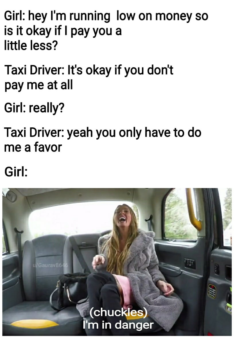 Dank Meme dank-memes cute text: Girl: hey 11m running low on money so is it okay if I pay you a little less? Taxi Driver: It's okay if you don't pay me at all Girl: really? Taxi Driver: yeah you only have to do me a favor Girl: OGaurav86 (chuckles) m in danger 