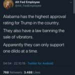 political-memes political text: Alt Fed Employee @Alt_FedEmployee Alabama has the highest approval rating for Trump in the country. They also have a law banning the sale of vibrators. Apparently they can only support one dildo at a time. 04:04 • 22.10.19 • Twitter for Android 3.488 768 Likes Retweets  political