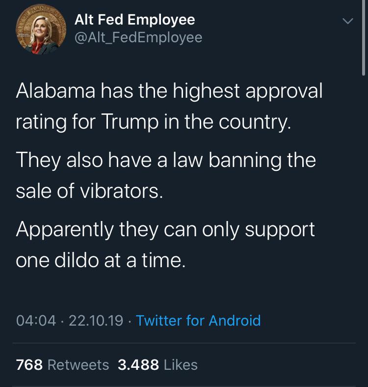 political political-memes political text: Alt Fed Employee @Alt_FedEmployee Alabama has the highest approval rating for Trump in the country. They also have a law banning the sale of vibrators. Apparently they can only support one dildo at a time. 04:04 • 22.10.19 • Twitter for Android 3.488 768 Likes Retweets 