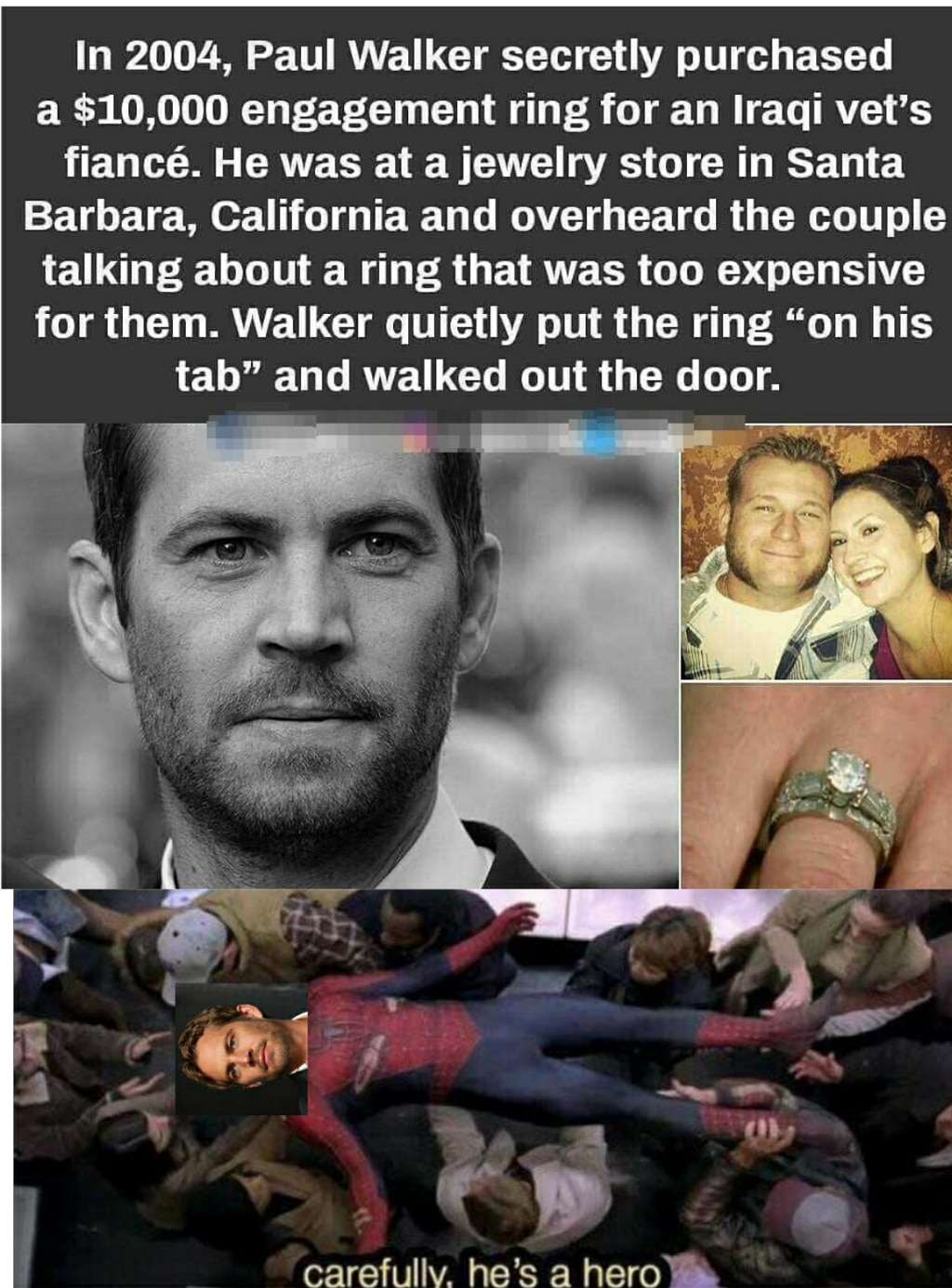 cute wholesome-memes cute text: In 2004, Paul Walker secretly purchased a $10,000 engagement ring for an Iraqi vet's fiancé. He was at a jewelry store in Santa Barbara, California and overheard the couple talking about a ring that was too expensive for them. Walker quietly put the ring 