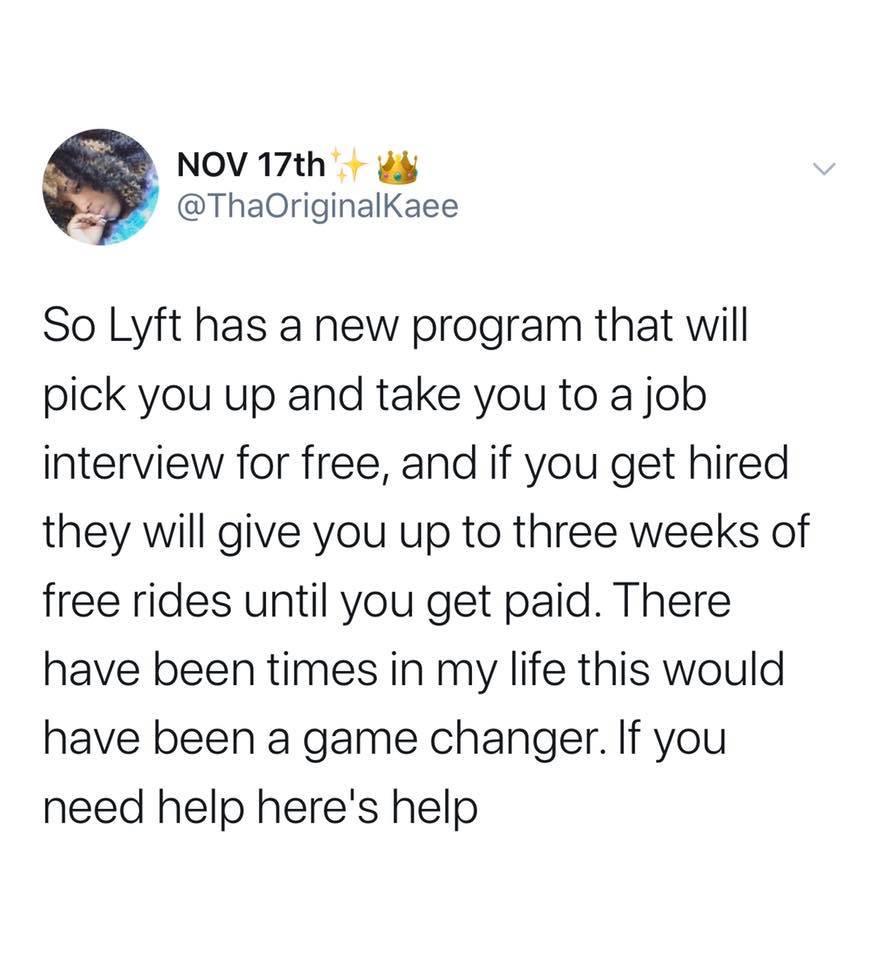 black wholesome-memes black text: NOV 17th @ThaOriginalKaee So Lyft has a new program that will pick you up and take you to a job interview for free, and if you get hired they will give you up to three weeks of free rides until you get paid. There have been times in my life this would have been a game changer. If you need help herels help 