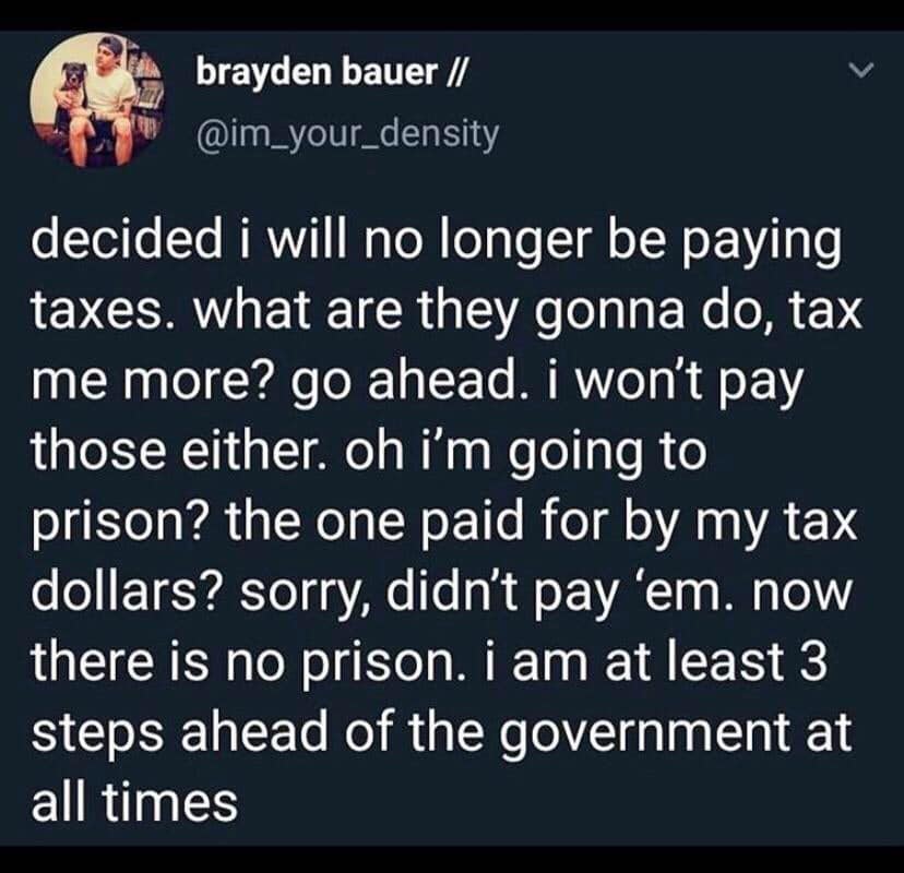 history history-memes history text: brayden bauer // @im_your_density decided i will no longer be paying taxes. what are they gonna do, tax me more? go ahead. i won't pay those either. oh i'm going to prison? the one paid for by my tax dollars? sorry, didn't pay 'em. now there is no prison. i am at least 3 steps ahead of the government at all times 