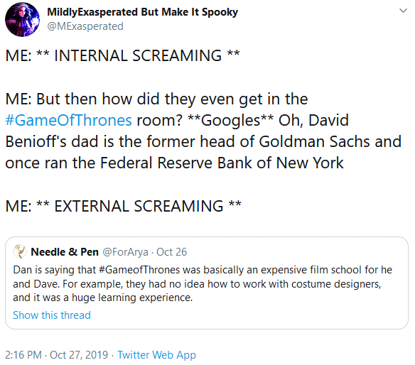 d-n-d game-of-thrones-memes d-n-d text: MildlyExasperated But Make It Spooky @MExasperated ME: ** INTERNAL SCREAMING ** ME: But then how did they even get in the #GameOfThrones room? **Googles** Oh, David Benioff's dad is the former head of Goldman Sachs and once ran the Federal Reserve Bank of New York ME: ** EXTERNAL SCREAMING * Needle & Pen @ForArya Oct 26 Dan is saying that #GameofThrones was basically an expensive film school for he and Dave. For example, they had no idea how to work with costume designers, and it was a huge learning experience. Show this thread 2:16 PM • Oct 27, 2019 • Twitter Web App 