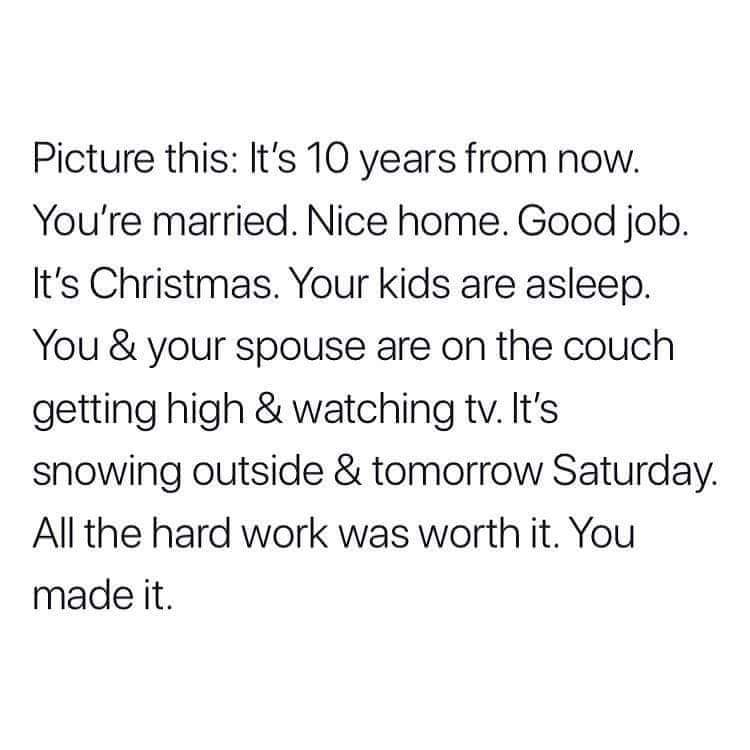 cute wholesome-memes cute text: Picture this: It's 10 years from now. You're married. Nice home. Good job. It's Christmas. Your kids are asleep. You & your spouse are on the couch getting high & watching tv. It's snowing outside & tomorrow Saturday. All the hard work was worth it. You made it. 