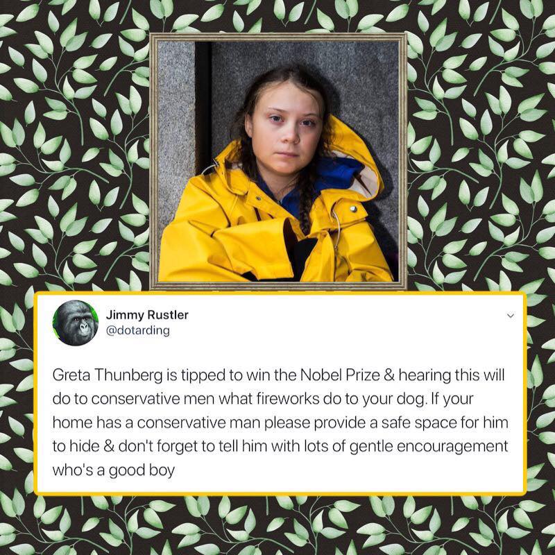 political political-memes political text: Jimmy Rustler @dotarding Greta Thunberg is tipped to win the Nobel Prize & hearing this will do to conservative men what fireworks do to your dog. If your home has a conservative man please provide a safe space for him to hide & don't forget to tell him with lots of gentle encouragement who's a good boy 