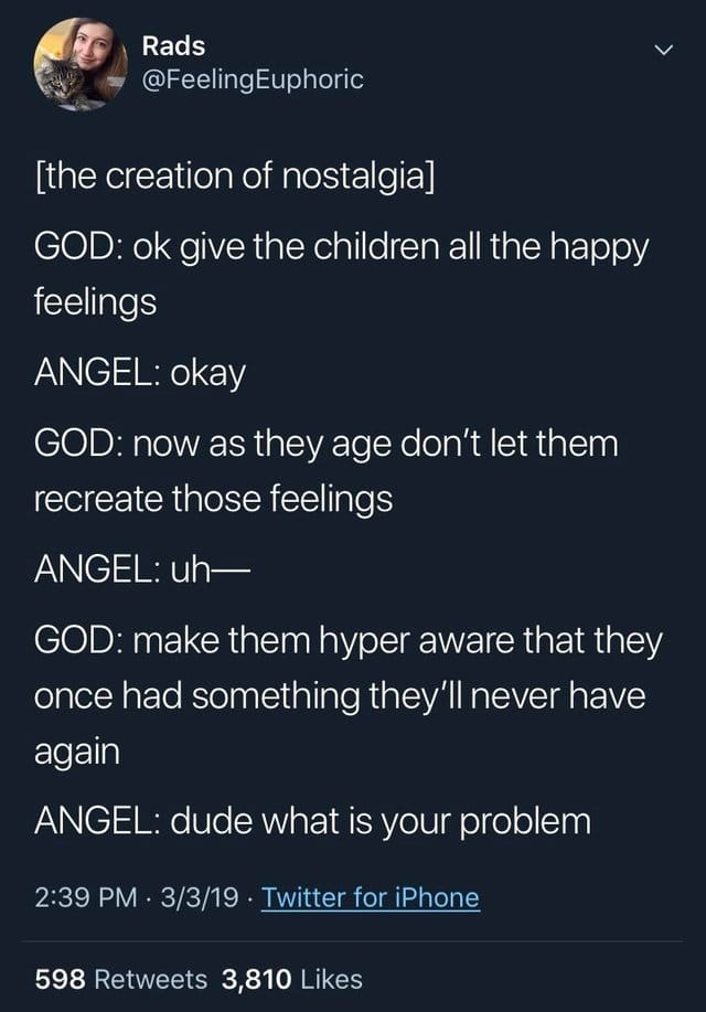 depression depression-memes depression text: Rads @FeelingEuphoric [the creation of nostalgia] GOD: ok give the children all the happy feelings ANGEL: okay GOD: now as they age don't let them recreate those feelings ANGEL: uh— GOD: make them hyper aware that they once had something they'll never have again ANGEL: dude what is your problem 2:39 PM • 3/3/19 • Twitter for iPhone 598 Retweets 3,810 Likes 