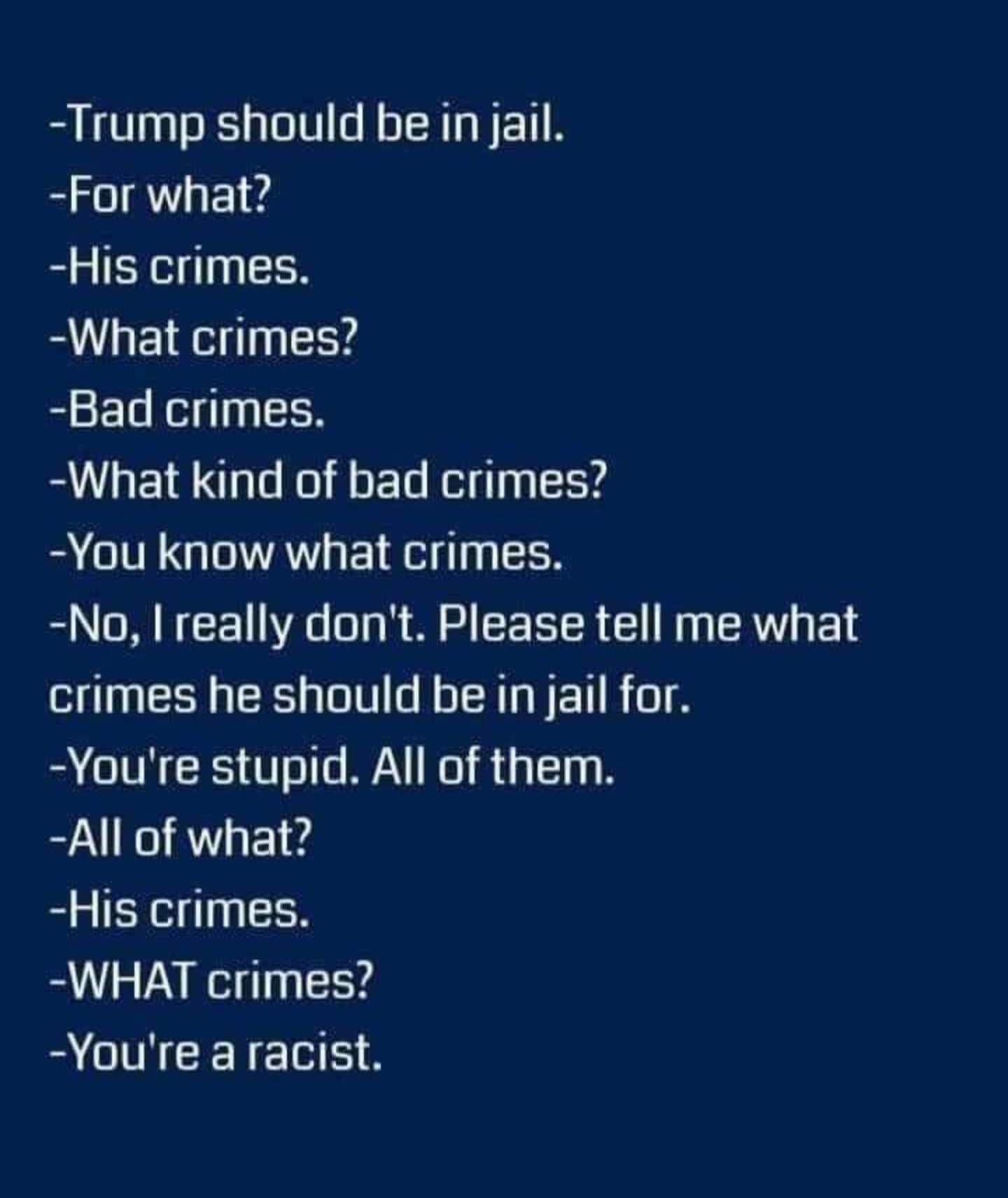 political political-memes political text: -Trump should be in jail. -For what? -His crimes. -What crimes? -Bad crimes. -What kind of bad crimes? -You know what crimes. -No, I really don't. Please tell me what crimes he should be in jail for. -You're stupid. All of them. -All of what? -His crimes. -WHAT crimes? -You're a racist. 
