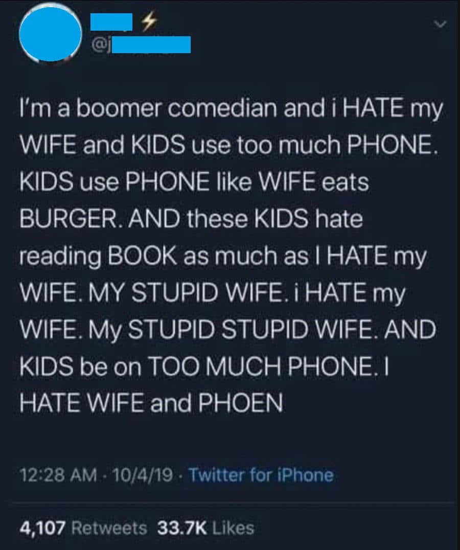 political boomer-memes political text: I'm a boomer comedian and i HATE my WIFE and KIDS use too much PHONE. KIDS use PHONE like WIFE eats BURGER. AND these KIDS hate reading BOOK as much as I HATE my WIFE. MY STUPID WIFE. i HATE my WIFE. My STUPID STUPID WIFE. AND KIDS be on TOO MUCH PHONE. I HATE WIFE and PHOEN 12:28 AM • 10/4/19 • Twitter for iPhone 4,107 33.7K Likes 