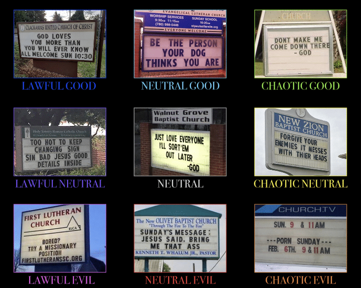 christian christian-memes christian text: GOD LOVES BE THE you MORE THAN you EVER KNOW YOUR DOG THINKS YOU ARE L GOOD NEUTRAL GOOD w„lnut Grove Baptist Church LOVE TOO HOT TO KEEP CHANGING SIGN SIN BAD JESUS GOOD LATER DETAILS INSIDE •GOD LAWFUL LNEU'I'RAL NEUTRAL FIRST LUTHERAN CHURCH CHURCH SUNDA VS MESSAGE : JESUS SAID. BORED? TRY A MISSIONARY ME THAT ASS PASTOR LAWFUL EVIL EVIL DONT MAKE ME COME DOWN THER - GOD CHAOTIC GOOD FORÉiV' E*MIES CHAOTIC NEUTRAL SIN. 9 & •--PORN RE 6TH. 9&llAM CHAO'I'IC EVIL 