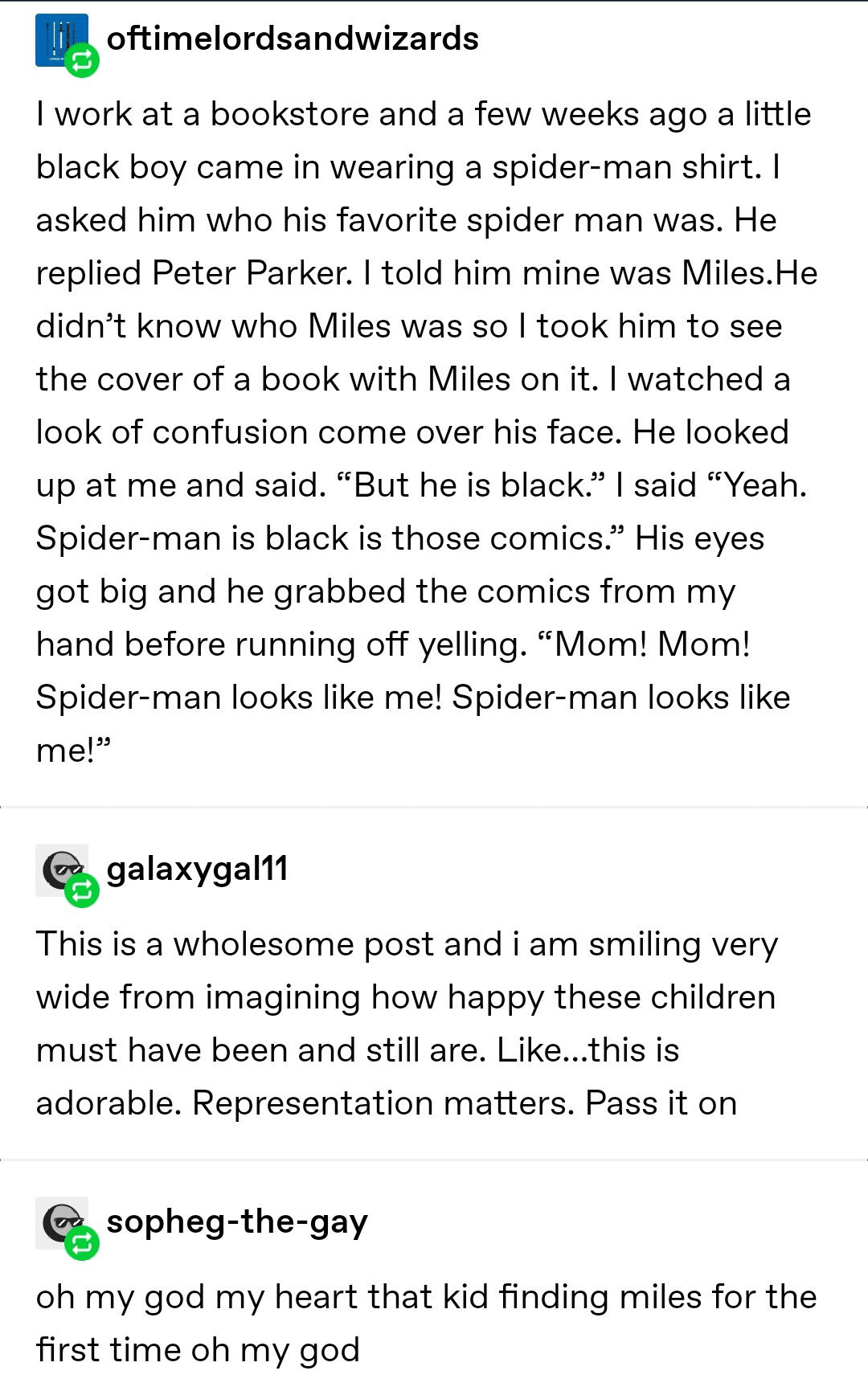 cute wholesome-memes cute text: oftimelordsandwizards I work at a bookstore and a few weeks ago a little black boy came in wearing a spider-man shirt. I asked him who his favorite spider man was. He replied Peter Parker. I told him mine was Miles.He didn't know who Miles was so I took him to see the cover of a book with Miles on it. I watched a look of confusion come over his face. He looked up at me and said. 