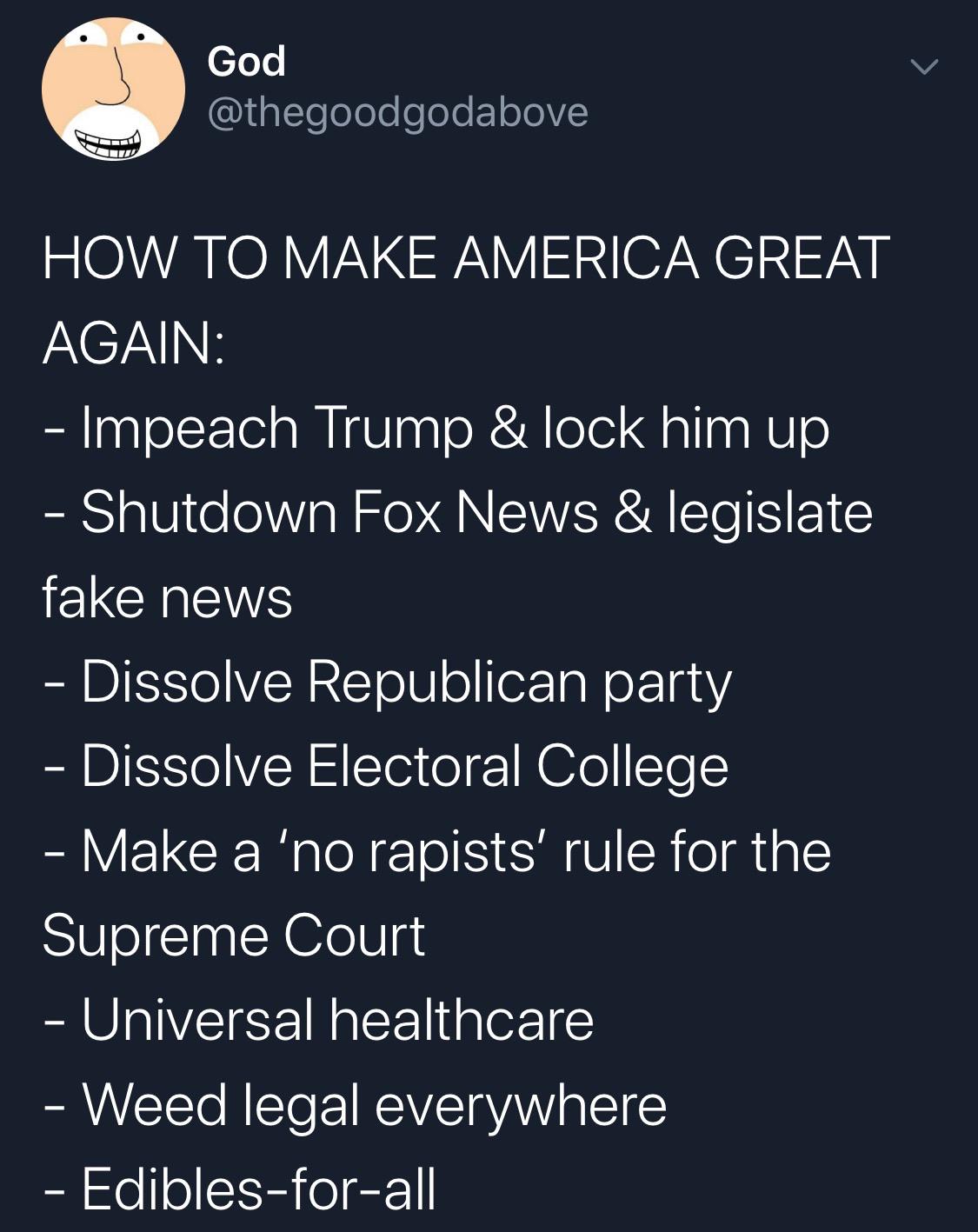 political political-memes political text: @thegoodgodabove HOW TO MAKE AMERICA GREAT - Impeach Trump & lock him up - Shutdown Fox News & legislate fake news - Dissolve Republican party - Dissolve Electoral College - Make a Ino rapists' rule for the Supreme Court - Universal healthcare — Weed legal everywhere - Edibles-for-all 