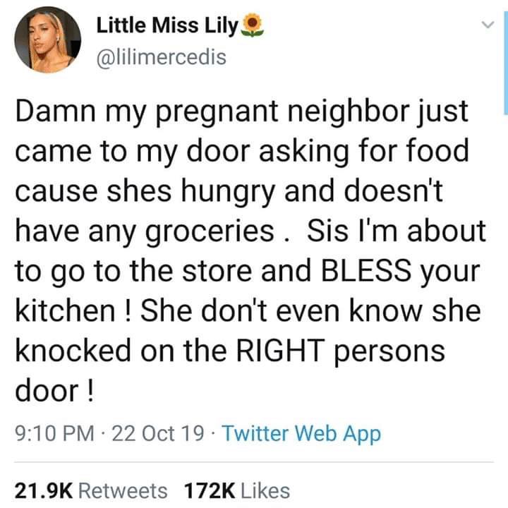 cute wholesome-memes cute text: e Little Miss Lily -w @lilimercedis Damn my pregnant neighbor just came to my door asking for food cause shes hungry and doesn't have any groceries . Sis I'm about to go to the store and BLESS your kitchen ! She don't even know she knocked on the RIGHT persons door ! 9:10 PM • 22 Oct 19 • Twitter Web App Likes 21.9K 172K Retweets 