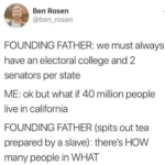 political-memes political text: Ben Rosen @ben_rosen FOUNDING FATHER: we must always have an electoral college and 2 senators per state ME: ok but what if 40 million people live in california FOUNDING FATHER (spits out tea prepared by a slave): there