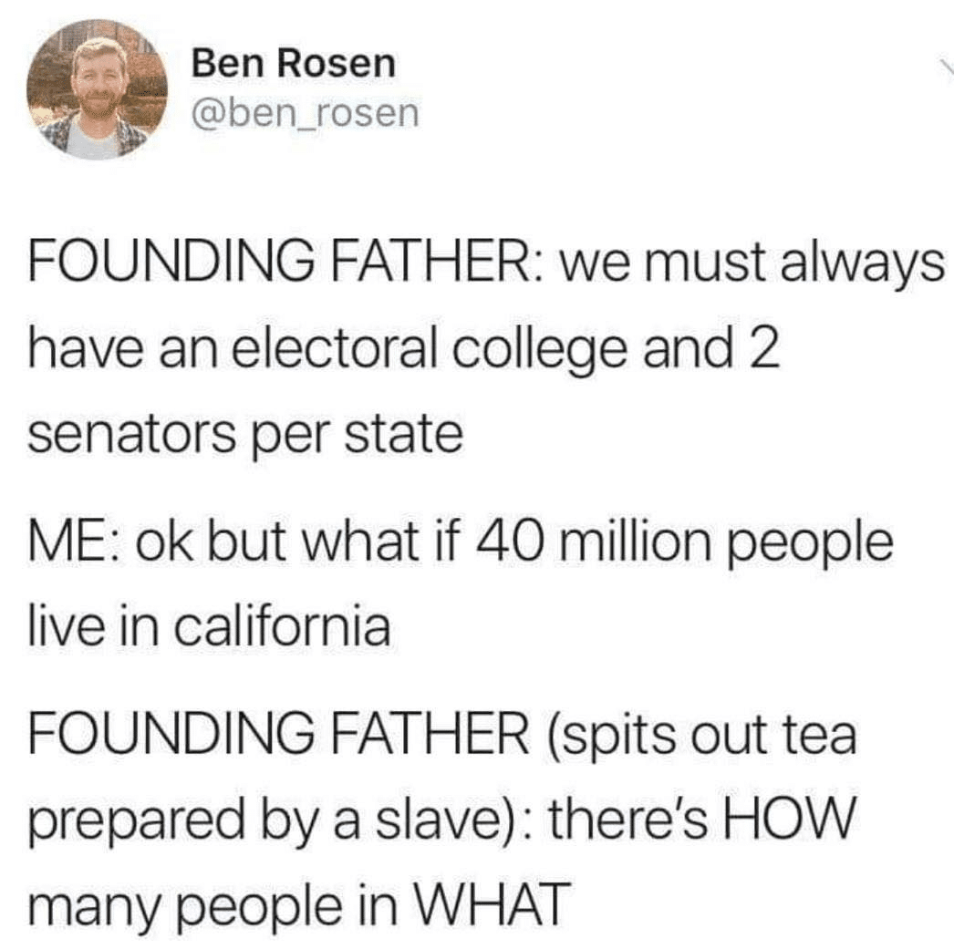 political political-memes political text: Ben Rosen @ben_rosen FOUNDING FATHER: we must always have an electoral college and 2 senators per state ME: ok but what if 40 million people live in california FOUNDING FATHER (spits out tea prepared by a slave): there's HOW many people in WHAT 