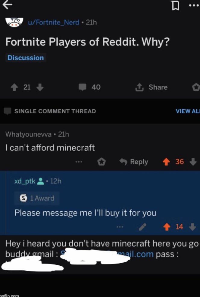 cute wholesome-memes cute text: u/ Fortnite_Nerd • 21h Fortnite Players of Reddit. Why? Discussion 40 ILJJ SINGLE COMMENT THREAD Whatyounevva • 21h I can't afford minecraft xd_ptk 12h I Award Share Reply VIEW ALI 36 Please message me I'll buy it for you Hey i heard you don't have minecraft here you go pass : 