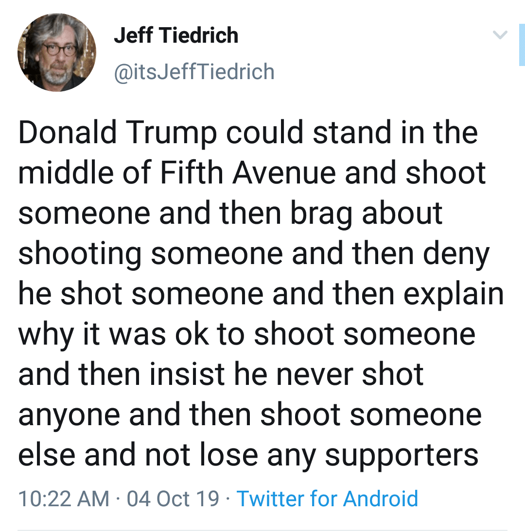 political political-memes political text: Jeff Tiedrich @itsJeffTiedrich Donald Trump could stand in the middle of Fifth Avenue and shoot someone and then brag about shooting someone and then deny he shot someone and then explain why it was ok to shoot someone and then insist he never shot anyone and then shoot someone else and not lose any supporters 1 0:22 AM • 04 Oct 19 • Twitter for Android 