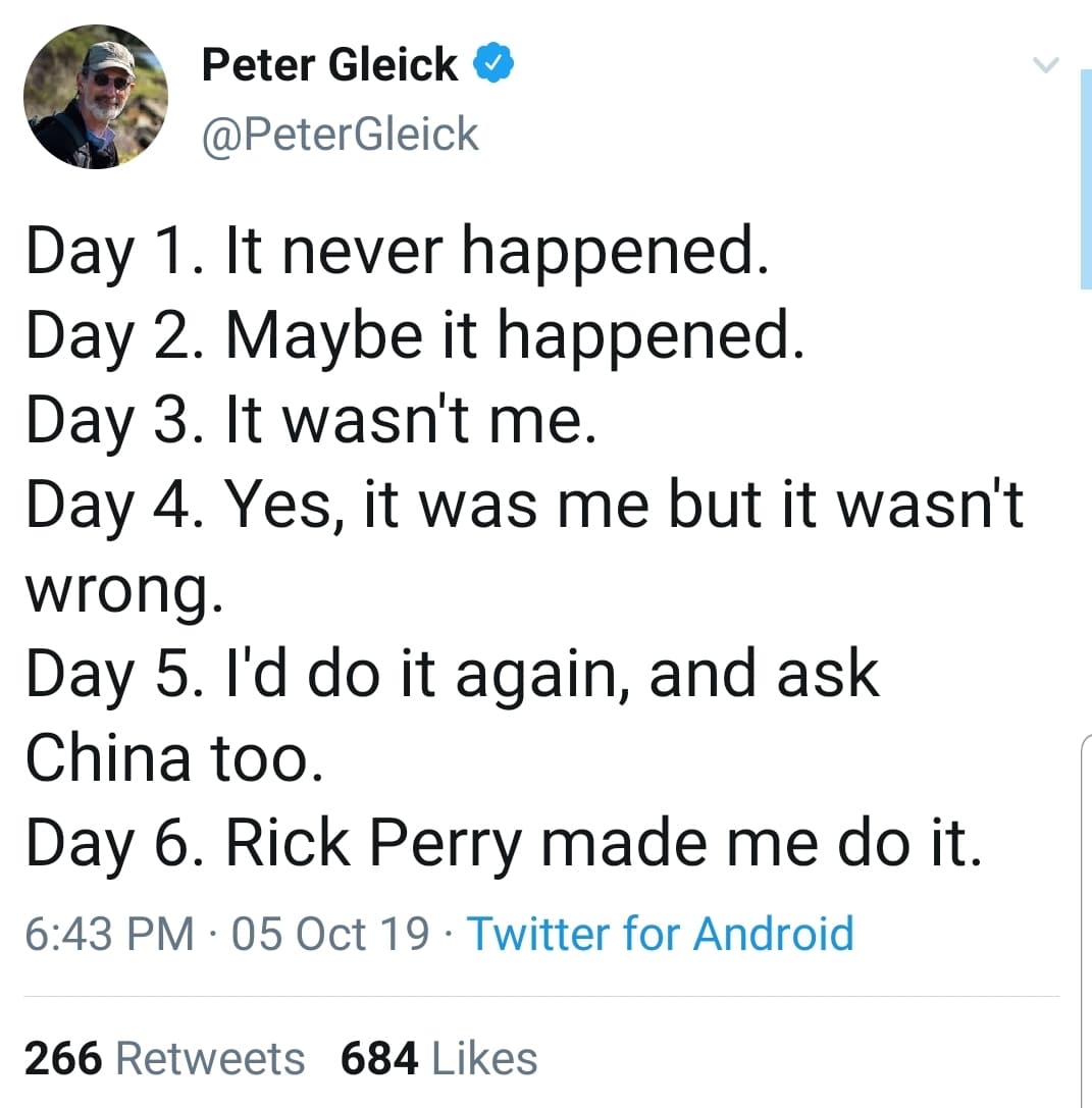 political political-memes political text: Peter Gleick @PeterGleick Day 1. It never happened. Day 2. Maybe it happened. Day 3. It wasn't me. Day 4. Yes, it was me but it wasn't wrong. Day 5. I'd do it again, and ask China too. Day 6. Rick Perry made me do it. 6:43 PM • 05 Oct 19 • Twitter for Android 684 Likes 266 Retweets 
