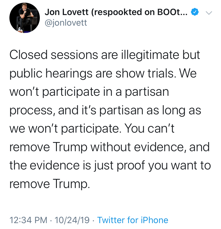 political political-memes political text: Jon Lovett (respookted on BOOt... @jonlovett Closed sessions are illegitimate but public hearings are show trials. We won't participate in a partisan process, and it's partisan as long as we won't participate. You can't remove Trump without evidence, and the evidence is just proof you want to remove Trump. 12:34 PM • 10/24/19 • Twitter for iPhone 