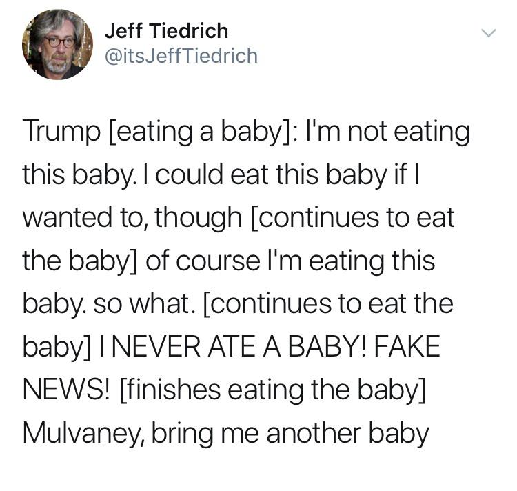 political political-memes political text: Jeff Tiedrich @itsJeffTiedrich Trump [eating a baby]: 11m not eating this baby. I could eat this baby if I wanted to, though [continues to eat the baby] of course 11m eating this baby. so what. [continues to eat the baby] I NEVER ATE A BABY! FAKE NEWS! [finishes eating the baby] Mulvaney, bring me another baby 