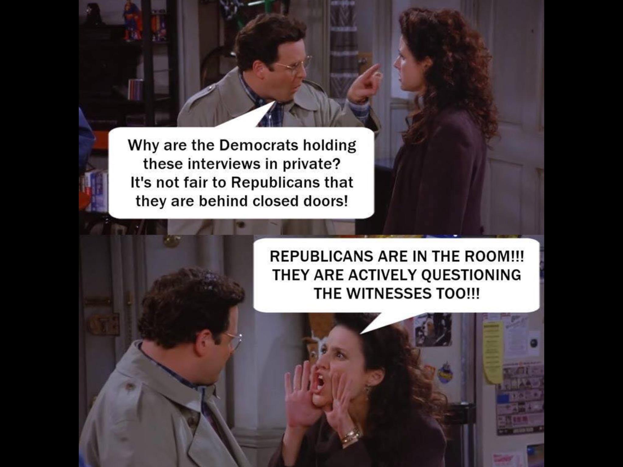 political political-memes political text: Why are the Democrats holding these interviews in private? It's not fair to Republicans that they are behind closed doors! REPUBLICANS ARE IN THE ROOM!!! THEY ARE ACTIVELY QUESTIONING THE WITNESSES TOO!!! 
