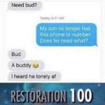 other-memes dank text: Need bud? Today 8:21 AM My son no longer has this phone or number. Does he need what?. Bud A buddy I heard he lonely af RES)ORATION
