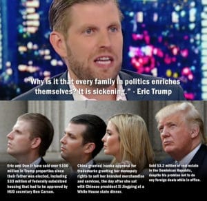 political-memes political text: •m/hy sit th t every family I politics enriches themselve Eric and Don Jr have sold over $100 million in Trump properties since their father was elected, including $33 million of federally subsidized housing that had to be approved by HUD secretary Ben Carson. It is sickenin ." - Eric Trump China granted Ivanka approval for trademarks granting her monopoly rights to sell her branded merchandise and services, the day after she sat with Chinese president Xi Jingping at a White House state dinner. Sold $3.2 million of real estate — in the Dominican Republic, despite his promise not to do any foreign deals while in office.